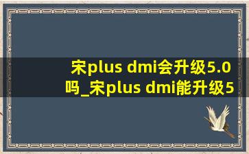 宋plus dmi会升级5.0吗_宋plus dmi能升级5.0吗